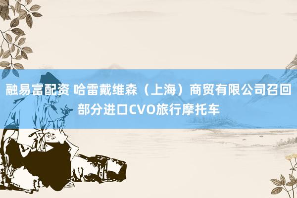 融易富配资 哈雷戴维森（上海）商贸有限公司召回部分进口CVO旅行摩托车