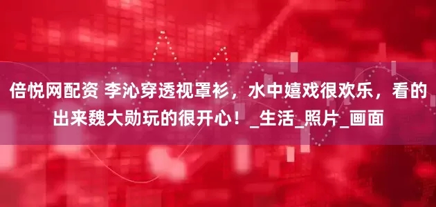 倍悦网配资 李沁穿透视罩衫，水中嬉戏很欢乐，看的出来魏大勋玩的很开心！_生活_照片_画面