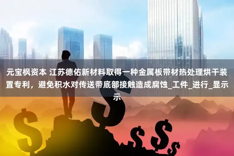 元宝枫资本 江苏德佑新材料取得一种金属板带材热处理烘干装置专利，避免积水对传送带底部接触造成腐蚀_工件_进行_显示