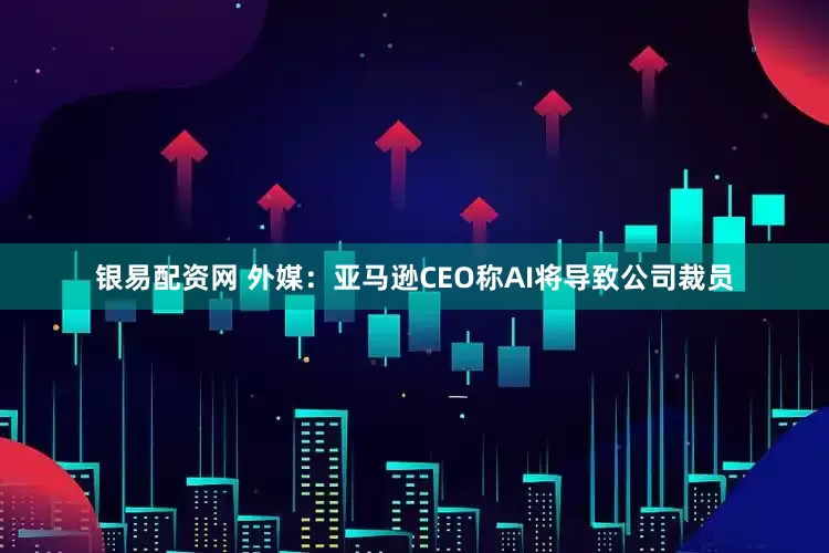 银易配资网 外媒：亚马逊CEO称AI将导致公司裁员