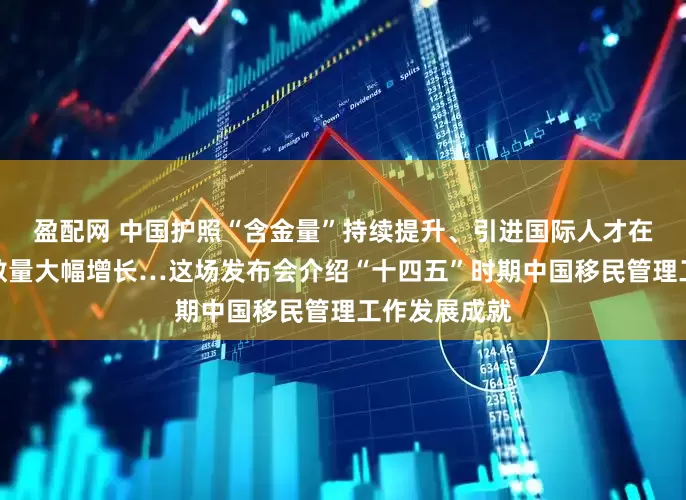 盈配网 中国护照“含金量”持续提升、引进国际人才在华永久居留数量大幅增长…这场发布会介绍“十四五”时期中国移民管理工作发展成就