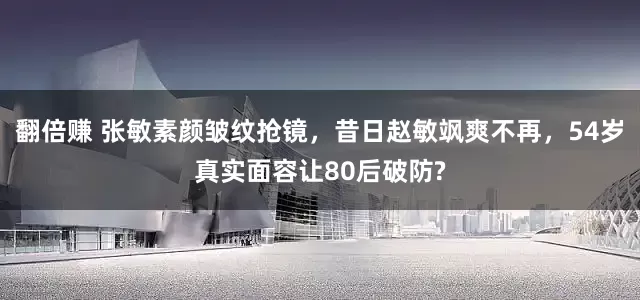 翻倍赚 张敏素颜皱纹抢镜，昔日赵敏飒爽不再，54岁真实面容让80后破防?