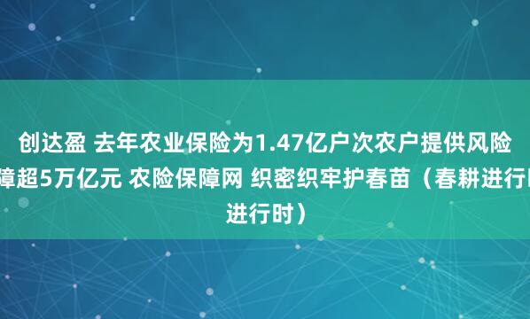 创达盈 去年农业保险为1.47亿户次农户提供风险保障超5万亿元 农险保障网 织密织牢护春苗（春耕进行时）