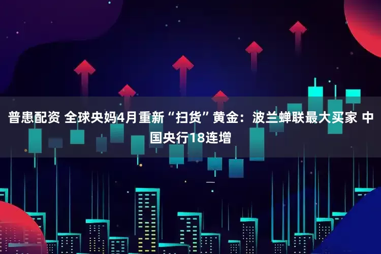 普患配资 全球央妈4月重新“扫货”黄金：波兰蝉联最大买家 中国央行18连增