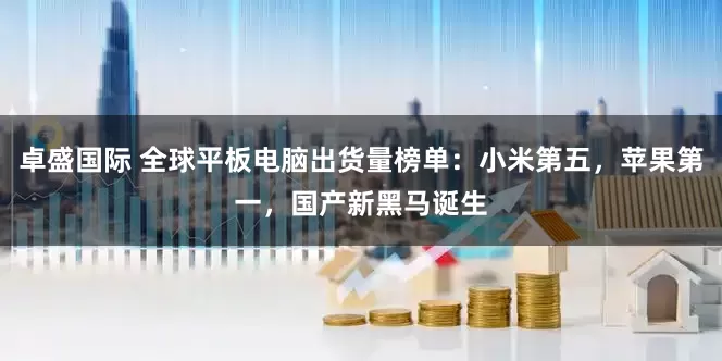 卓盛国际 全球平板电脑出货量榜单：小米第五，苹果第一，国产新黑马诞生