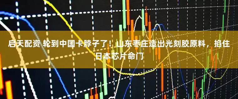 启天配资 轮到中国卡脖子了！山东枣庄造出光刻胶原料，掐住日本芯片命门